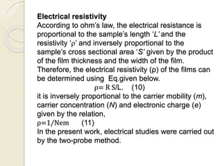 Electrical resistivity
According to ohm’s law, the electrical resistance is
proportional to the sample’s length ‘L’ and the
resistivity ‘’ and inversely proportional to the
sample’s cross sectional area ‘S’ given by the product
of the film thickness and the width of the film.
Therefore, the electrical resistivity (ρ) of the films can
be determined using Eq.given below.
ρ= R S/L. (10)
it is inversely proportional to the carrier mobility (m),
carrier concentration (N) and electronic charge (e)
given by the relation,
ρ=1/Nem (11)
In the present work, electrical studies were carried out
by the two-probe method.
 