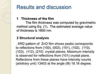 Results and discussion
1 Thickness of the film
The film thickness was computed by gravimetric
method using Eq. (1). The estimated average value
of thickness is 1850 nm.
2 Structural analysis
. XRD pattern of ZnO film shows peaks corresponds
to reflections from (100), (002), (101), (102), (110),
(103), (112), (210) crystal planes. Maximum intensity
is observed for reflections from (101) crystal plane.
Reflections from these planes have intensity counts
(arbitrary unit) 13403 at the angle (Ө) 18.16 degree.
 