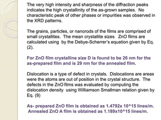The very high intensity and sharpness of the diffraction peaks
indicates the high crystallinity of the as-grown samples. No
characteristic peak of other phases or impurities was observed in
the XRD patterns.
The grains, particles, or nanorods of the films are comprised of
small crystallites. The mean crystallite sizes ZnO films are
calculated using by the Debye-Scherrer’s equation given by Eq.
(2).
For ZnO film crystalline size D is found to be 26 nm for the
as-prepared film and is 29 nm for the annealed film.
Dislocation is a type of defect in crystals. Dislocations are areas
were the atoms are out of position in the crystal structure. The
defects in the ZnO films was evaluated by computing the
dislocation density using Williamson Smallman relation given by
Eq. (9)
As- prepared ZnO film is obtained as 1.4792x 10^15 lines/m.
Annealed ZnO A film is obtained as 1.189x10^15 lines/m.
 