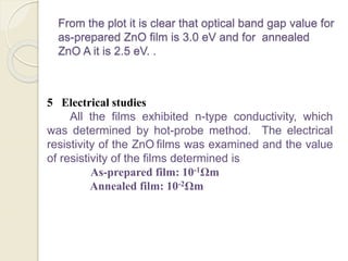 From the plot it is clear that optical band gap value for
as-prepared ZnO film is 3.0 eV and for annealed
ZnO A it is 2.5 eV. .
5 Electrical studies
All the films exhibited n-type conductivity, which
was determined by hot-probe method. The electrical
resistivity of the ZnO films was examined and the value
of resistivity of the films determined is
As-prepared film: 10-1Ωm
Annealed film: 10-2Ωm
 