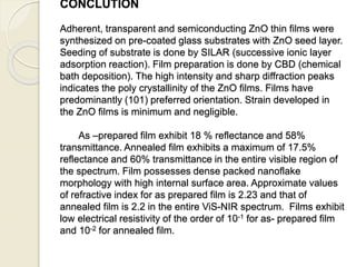 CONCLUTION
Adherent, transparent and semiconducting ZnO thin films were
synthesized on pre-coated glass substrates with ZnO seed layer.
Seeding of substrate is done by SILAR (successive ionic layer
adsorption reaction). Film preparation is done by CBD (chemical
bath deposition). The high intensity and sharp diffraction peaks
indicates the poly crystallinity of the ZnO films. Films have
predominantly (101) preferred orientation. Strain developed in
the ZnO films is minimum and negligible.
As –prepared film exhibit 18 % reflectance and 58%
transmittance. Annealed film exhibits a maximum of 17.5%
reflectance and 60% transmittance in the entire visible region of
the spectrum. Film possesses dense packed nanoflake
morphology with high internal surface area. Approximate values
of refractive index for as prepared film is 2.23 and that of
annealed film is 2.2 in the entire ViS-NIR spectrum. Films exhibit
low electrical resistivity of the order of 10-1 for as- prepared film
and 10-2 for annealed film.
 