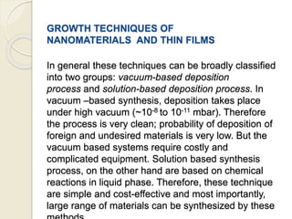 GROWTH TECHNIQUES OF
NANOMATERIALS AND THIN FILMS
In general these techniques can be broadly classified
into two groups: vacuum-based deposition
process and solution-based deposition process. In
vacuum –based synthesis, deposition takes place
under high vacuum (~10-8 to 10-11 mbar). Therefore
the process is very clean; probability of deposition of
foreign and undesired materials is very low. But the
vacuum based systems require costly and
complicated equipment. Solution based synthesis
process, on the other hand are based on chemical
reactions in liquid phase. Therefore, these technique
are simple and cost-effective and most importantly,
large range of materials can be synthesized by these
 