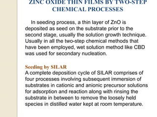 ZINC OXIDE THIN FILMS BY TWO-STEP
CHEMICAL PROCESSES
In seeding process, a thin layer of ZnO is
deposited as seed on the substrate prior to the
second stage, usually the solution growth technique.
Usually in all the two-step chemical methods that
have been employed, wet solution method like CBD
was used for secondary nucleation.
Seeding by SILAR
A complete deposition cycle of SILAR comprises of
four processes involving subsequent immersion of
substrates in cationic and anionic precursor solutions
for adsorption and reaction along with rinsing the
substrate in between to remove the loosely held
species in distilled water kept at room temperature.
 