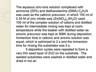 The aqueous zinc-ions solution complexed with
ammonia (25%) and diethanolamine (DMA) C2H7N
was used as the cationic precursor, in which 100 ml of
0.35 M of zinc nitrate was (Zn(NO3)2.6H2O) used. .
100 ml of the complex solution of cations and distilled
water for intermediate rinsing was kept at room
temperature while the beaker with distilled water as
anionic precursor was kept at 368K during deposition.
Immersion time in cationic and anionic solution was
equal, which is optimized to 2 s and the immersion
time for rinsing the substrates was 5 s.
5 deposition cycles were repeated to form a
very thin seed layer of ZnO on the substrate. The
seeded substrates were washed in distilled water and
dried in hot air.
 