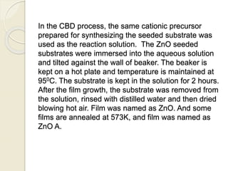 In the CBD process, the same cationic precursor
prepared for synthesizing the seeded substrate was
used as the reaction solution. The ZnO seeded
substrates were immersed into the aqueous solution
and tilted against the wall of beaker. The beaker is
kept on a hot plate and temperature is maintained at
950C. The substrate is kept in the solution for 2 hours.
After the film growth, the substrate was removed from
the solution, rinsed with distilled water and then dried
blowing hot air. Film was named as ZnO. And some
films are annealed at 573K, and film was named as
ZnO A.
 