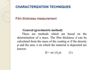 CHARACTERIZATION TECHNIQUES
Film thickness measurement
General (gravimetric method)
These are methods which are based on the
determination of a mass. The film thickness d can be
calculated from the mass of the coating m if the density
ρ and the area A on which the material is deposited are
known:
D = m/ (A ρ) (1)
 