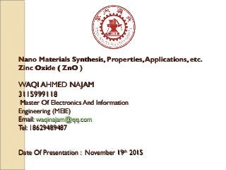 Nano Materials Synthesis, Properties,Applications, etc.Nano Materials Synthesis, Properties,Applications, etc.
Zinc Oxide ( ZnO )Zinc Oxide ( ZnO )
WAQI AHMED NAJAMWAQI AHMED NAJAM
31159991183115999118
Master Of Electronics And InformationMaster Of Electronics And Information
Engineering (MEIE)Engineering (MEIE)
Email:Email: waqinajam@qq.comwaqinajam@qq.com
Tel: 18629489487Tel: 18629489487
Date Of Presentation : November 19Date Of Presentation : November 19thth
20152015
 
