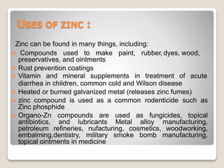 USES OF ZINC :
Zinc can be found in many things, including:
 Compounds used to make paint, rubber, dyes, wood,
preservatives, and ointments
 Rust prevention coatings
 Vitamin and mineral supplements in treatment of acute
diarrhea in children, common cold and Wilson disease
 Heated or burned galvanized metal (releases zinc fumes)
 zinc compound is used as a common rodenticide such as
Zinc phosphide
 Organo-Zn compounds are used as fungicides, topical
antibiotics, and lubricants Metal alloy manufacturing,
petroleum refineries, nufacturing, cosmetics, woodworking,
embalming,dentistry, military smoke bomb manufacturing,
topical ointments in medicine
 