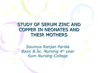 STUDY OF SERUM ZINC ANDSTUDY OF SERUM ZINC AND
COPPER IN NEONATES ANDCOPPER IN NEONATES AND
THEIR MOTHERSTHEIR MOTHERS
Soumya Ranjan Parida
Basic B.Sc. Nursing 4th
year
Sum Nursing College
 