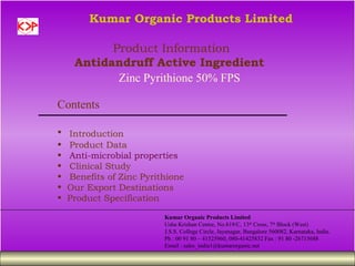 Kumar Organic Products Limited

           Product Information
     Antidandruff Active Ingredient
            Zinc Pyrithione 50% FPS

Contents

•   Introduction
•   Product Data
•   Anti-microbial properties
•   Clinical Study
•   Benefits of Zinc Pyrithione
•   Our Export Destinations
•   Product Specification

                          Kumar Organic Products Limited
                          Usha Krishan Centre, No.819/C, 13th Cross, 7th Block (West)
                          J.S.S. College Circle, Jayanagar, Bangalore 560082, Karnataka, India.
                          Ph : 00 91 80 – 41525960, 080-41425832 Fax : 91 80 -26715688
                          Email : sales_india1@kumarorganic.net
 