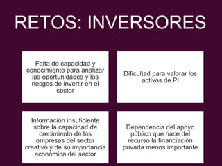 RETOS: INVERSORES
Falta de capacidad y
conocimiento para analizar
las oportunidades y los
riesgos de invertir en el
sector
Dificultad para valorar los
activos de PI
Información insuficiente
sobre la capacidad de
crecimiento de las
empresas del sector
creativo y de su importancia
económica del sector
Dependencia del apoyo
público que hace del
recurso la financiación
privada menos importante
 