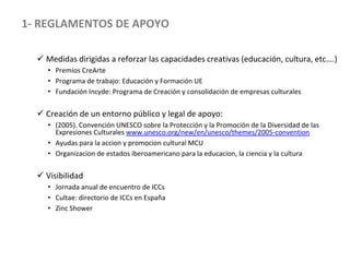  Medidas dirigidas a reforzar las capacidades creativas (educación, cultura, etc….)
• Premios CreArte
• Programa de trabajo: Educación y Formación UE
• Fundación Incyde: Programa de Creación y consolidación de empresas culturales
 Creación de un entorno público y legal de apoyo:
• (2005). Convención UNESCO sobre la Protección y la Promoción de la Diversidad de las
Expresiones Culturales www.unesco.org/new/en/unesco/themes/2005-convention
• Ayudas para la accion y promocion cultural MCU
• Organizacion de estados iberoamericano para la educacion, la ciencia y la cultura
 Visibilidad
• Jornada anual de encuentro de ICCs
• Cultae: directorio de ICCs en España
• Zinc Shower
1- REGLAMENTOS DE APOYO
 