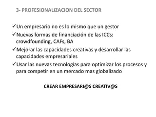 3- PROFESIONALIZACION DEL SECTOR
Un empresario no es lo mismo que un gestor
Nuevas formas de financiación de las ICCs:
crowdfounding, CAFs, BA
Mejorar las capacidades creativas y desarrollar las
capacidades empresariales
Usar las nuevas tecnologías para optimizar los procesos y
para competir en un mercado mas globalizado
CREAR EMPRESARI@S CREATIV@S
 