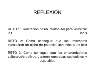 REFLEXIÓN
RETO 1: Generación de un interlocutor para visibilizar
las icc´s
RETO 2: Como conseguir que los inversores
consideren un nicho de potencial inversión a las iccs
RETO 3: Como conseguir que los emprendedores
culturales/creativos generen empresas sostenibles y
escalables
 
