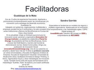 Facilitadoras
Guadalupe de la Mata
Con de 15 años de experiencia financiando, diseñando y
promoviendo el emprendimiento social, las microfinanzas y la
innovación como estrategia de desarrollo económico,
Guadalupe ha
trabajado con gobiernos, organizaciones multilaterales y
empresas sociales de los 5 continentes y ha sido consejera de
varias Instituciones y Bancos de Microfinanzas en Europa del
Este y Asia Central.
En la actualidad, dirige un thinktank que promueve la
innovación social, personal y organizativa (Innovation for
Change Institute) y la plataforma colaborativa Planet for
Change. Es presidente del Club de Microfinanzas, Socio-
inversor del HUB Madrid y miembro del Comité de
Administración de SoL Global Communities. Dirige una
publicación de Innovación Social
(innovationforsocialchange.org). Una de sus pasiones es
enseñar y desde hace más de 10 años es profesora asociada
en varias Universidades y Escuelas de Negocios (Instituto de
Empresa, Escuela de Organización Industrial, Universidad de
Alcalá entre otras); facilitadora formada en Design Thinking, U
theory, Appreciative Inquiry y otras metodologías de innovación
social. También forma parte del equipo de formadores de la
metodología “Suéñalo, hazlo” de Ashora y es Coach certificada
por la ICF.
Enlaces de interés:
Blog: www.innovationforsocialchange.org
Sandra Garrido
Especialista en tendencias en modelos de negocio y
modelos organizativos. Apasionada por la innovación,
el emprendimiento y las metodologias ágiles. CSPO.
Digital strategy en
InvestBAN.com, miembro del consejo en IEBS y
vicepresidenta de AECUMAD
 