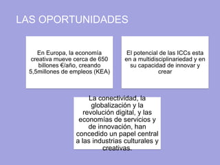 LAS OPORTUNIDADES
En Europa, la economía
creativa mueve cerca de 650
billones €/año, creando
5,5millones de empleos (KEA)
El potencial de las ICCs esta
en a multidisciplinariedad y en
su capacidad de innovar y
crear
La conectividad, la
globalización y la
revolución digital, y las
economías de servicios y
de innovación, han
concedido un papel central
a las industrias culturales y
creativas.
 
