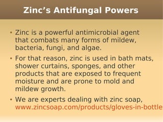 Zinc’s Antifungal Powers

●   Zinc is a powerful antimicrobial agent
    that combats many forms of mildew,
    bacteria, fungi, and algae.
●   For that reason, zinc is used in bath mats,
    shower curtains, sponges, and other
    products that are exposed to frequent
    moisture and are prone to mold and
    mildew growth.
●   We are experts dealing with zinc soap,
    www.zincsoap.com/products/gloves-in-bottle
 