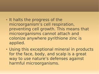 ●   It halts the progress of the
    microorganism’s cell respiration,
    preventing cell growth. This means that
    microorganisms cannot attach and
    colonize anywhere pyrithione zinc is
    applied.
●   Using this exceptional mineral in products
    for the face, body, and scalp is a great
    way to use nature’s defenses against
    harmful microorganisms.
 