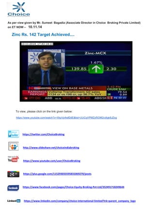 As per view given by Mr. Sumeet Bagadia (Associate Director in Choice Broking Private Limited) 
on ET NOW – 10.11.14 
Zinc Rs. 142 Target Achieved.... 
To view, please click on the link given below: 
https://www.youtube.com/watch?v=XkpVp4wlDdE&list=UUCqVPMZyf5OM2cdIgk8JZxg 
https://twitter.com/ChoiceBroking 
http://www.slideshare.net/choiceindiabroking 
https://www.youtube.com/user/ChoiceBroking 
https://plus.google.com/115293033595831069270/posts 
https://www.facebook.com/pages/Choice‐Equity‐Broking‐Pvt‐Ltd/352491718249644 
https://www.linkedin.com/company/choice‐international‐limited?trk=parent_company_logo 
 