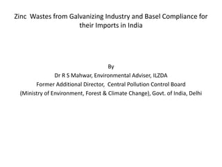 Zinc Wastes from Galvanizing Industry and Basel Compliance for
their Imports in India
By
Dr R S Mahwar, Environmental Adviser, ILZDA
Former Additional Director, Central Pollution Control Board
(Ministry of Environment, Forest & Climate Change), Govt. of India, Delhi
 