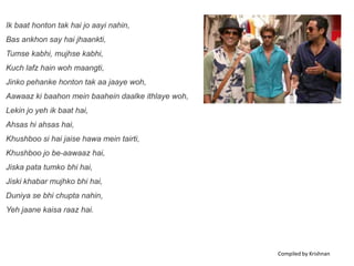 Ik baat honton tak hai jo aayi nahin,
Bas ankhon say hai jhaankti,
Tumse kabhi, mujhse kabhi,
Kuch lafz hain woh maangti,
Jinko pehanke honton tak aa jaaye woh,
Aawaaz ki baahon mein baahein daalke ithlaye woh,
Lekin jo yeh ik baat hai,
Ahsas hi ahsas hai,
Khushboo si hai jaise hawa mein tairti,
Khushboo jo be-aawaaz hai,
Jiska pata tumko bhi hai,
Jiski khabar mujhko bhi hai,
Duniya se bhi chupta nahin,
Yeh jaane kaisa raaz hai.




                                                    Compiled by Krishnan
 