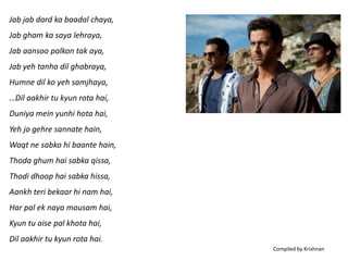 Jab jab dard ka baadal chaya,
Jab gham ka saya lehraya,
Jab aansoo palkon tak aya,
Jab yeh tanha dil ghabraya,
Humne dil ko yeh samjhaya,
…Dil aakhir tu kyun rota hai,
Duniya mein yunhi hota hai,
Yeh jo gehre sannate hain,
Waqt ne sabko hi baante hain,
Thoda ghum hai sabka qissa,
Thodi dhoop hai sabka hissa,
Aankh teri bekaar hi nam hai,
Har pal ek naya mausam hai,
Kyun tu aise pal khota hai,
Dil aakhir tu kyun rota hai.
                                Compiled by Krishnan
 