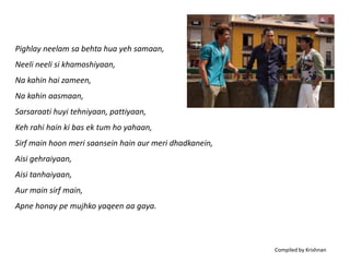 Pighlay neelam sa behta hua yeh samaan,
Neeli neeli si khamoshiyaan,
Na kahin hai zameen,
Na kahin aasmaan,
Sarsaraati huyi tehniyaan, pattiyaan,
Keh rahi hain ki bas ek tum ho yahaan,
Sirf main hoon meri saansein hain aur meri dhadkanein,
Aisi gehraiyaan,
Aisi tanhaiyaan,
Aur main sirf main,
Apne honay pe mujhko yaqeen aa gaya.



                                                         Compiled by Krishnan
 