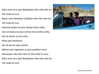 Dilon mein tum apni Betaabiyan leke chal rahe ho,
Toh zinda ho tum,
Nazar mein khwabon ki Bijliyan leke chal rahe ho,
Toh zinda ho tum
Hawa ke jhokon ke jaise Aazad rehna sikho,
Tum ek dariya ke jaise Lehron mein behna sikho,
Har ek lamhe se tum milo,
Khole apni baahyein,
Har ek pal ek naya samha,
Dekhen yeh nigahaein Jo apni aankhon mein,
Hairaniyan leke chal rahe ho Toh zinda ho tum,
Dilon mein tum apni Betaabiyan leke chal rahe ho,
Toh zinda ho tum.

                                                    Compiled by Krishnan
 