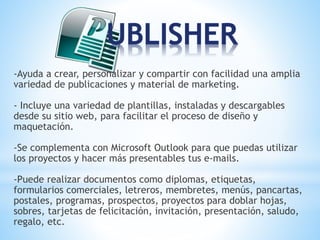 -Ayuda a crear, personalizar y compartir con facilidad una amplia 
variedad de publicaciones y material de marketing. 
- Incluye una variedad de plantillas, instaladas y descargables 
desde su sitio web, para facilitar el proceso de diseño y 
maquetación. 
-Se complementa con Microsoft Outlook para que puedas utilizar 
los proyectos y hacer más presentables tus e-mails. 
-Puede realizar documentos como diplomas, etiquetas, 
formularios comerciales, letreros, membretes, menús, pancartas, 
postales, programas, prospectos, proyectos para doblar hojas, 
sobres, tarjetas de felicitación, invitación, presentación, saludo, 
regalo, etc. 
 