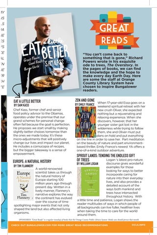 MY
NS
LS
JA
NE
ES
YS
CE
AL
EN
NE
ER
CH
TE
EUROPE: A NATURAL HISTORY
Chef Kass, former chef and senior
food policy advisor to the Obamas,
operates under the premise that our
grand schemes for personal change
often fail because the goal is perfection.
He proposes we start small by making
slightly better choices tomorrow than
the ones we made today. It’s these
micro-adjustments that will positively
change our lives and impact our planet.
He includes a cornucopia of recipes,
but the bigger takeaway is a sense of
empowerment.
“You can’t come back to
something that is gone,” Richard
Powers wrote in his exquisite
ode to trees, The Overstory. In
the pages of books, we can find
the knowledge and the hope to
make every day Earth Day. Here
are some the staff at Orange
County Library System have
chosen to inspire Bungalower
readers.
BY SAM KASS
BY TIM FLANNERY
A world-renowned
scientist takes us through
the natural history of
Europe starting 100
million years ago through
present day. Written in a
lively manner, Flannery’s
narrative explores the way
the continent has evolved
over the course of time
spotlighting major events that not only
shaped the land but also affected living
organisms.
great
READS
OCLS.INFO
SPONSORED: “Great Reads” is a regular roundup of books that the Orange County Public Library System thinks you should peruse that month.
CHECK OUT BUNGALOWER.COM FOR MORE GREAT READ RECOMMENDATIONS
When 17-year-old Essa goes on a
weekend spiritual retreat with her
new crush Oliver, she expected
nothing but a rejuvenating and
relaxing experience. When she
discovers, however, that her
younger sister got lost in the
wilderness while trying to follow
them, she and Oliver must put
their Zen-like plans on hold and put everything
on the line in order to save her. Part meditation
on the beauty of nature and part environment-
based thriller, Emily France’s newest YA offers a
one-of-a-kind outdoor adventure.
ZEN AND GONE
BY EMILY FRANCE
Logan ‘s latest pro-nature
discourse gives wonderful
examples for those
looking for ways to better
incorporate caring for
nature into their everyday
lives, and also provides a
detailed account of the
ways both mankind and
trees have intersected
throughout history. With
a little time and patience, Logan shows the
reader multitudes of ways in which people of
all backgrounds can live fuller, healthier lives
when taking the time to care for the world
around them.
SPROUT LANDS: TENDING THE ENDLESS GIFT
OF TREES
BY WILLIAM LOGAN
EAT A LITTLE BETTER
 
