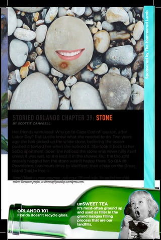 Her friends wondered: Why go to Cape Cod off-season, after
Labor Day? But Lucille knew what she needed to do. Two years
ago she had picked up the white stone, believing the ocean
pushed it toward her when she noticed it. She took it back to her
SoDo apartment. Soon she noticed the stone was never fully itself
unless it was wet, so she kept it in the shower. But the thought
ceasely nagged her: the stone wasn’t happy there. So OIA to
Providence, two hours drive to Wellfleet, then a hike on the Great
Island Trail to free it.
SponsoredbyTheHammeredLamb
BY SCOTTIE CAMPBELL
Storied Orlando is a micro-story project - each story is 100 words or less.You can find more of this
micro-literature project at thoroughlyusedup.wordpress.com.
STORIED ORLANDO CHAPTER 39: STONE
unSWEET TEA
It’s most-often ground up
and used as filler in the
grand lasagna filling
process that are our
landfills.
ORLANDO 101
Florida doesn’t recycle glass.
 