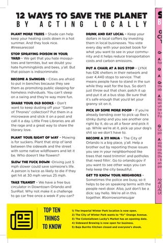 “A pig represents luck, overall good
fortune, wealth, honesty, and general prosperity.
we wish you all of this and more for 2019.”
-bungalower
PLANT MORE TREES - Shade can help
keep your heating costs down in a hot
summer. And they look nice.
#treesarecool
TOP TEN
THINGS
TO KNOW
1) The Imperial Winter Park location is now open.
2) The City of Winter Park wants to “fix” Orange Avenue.
3) The Colonialtown Lucky’s Market has an opening date.
4) Sideward Brewing is now open for business.
5) Baja Burrito Kitchen closed and everyone’s shook.
BECOME A SWINGER - Cities are afraid
to put in benches because they see
them as promoting public sleeping for
homeless individuals. You can’t sleep
on a swing and they’re way more fun.
STOP SPRAYING POISON IN YOUR
YARD - We get that you hate mosqui-
toes and termites, but we doubt you
hate hummingbirds and bees, y’all. But
that poison is indiscriminate.
SHARE YOUR OLD BOOKS - Don’t
want to keep dusting off your “Game
of Thrones” collection? Put them in a
microwave and stick it on a post and
call it a day. Little Free Libraries are all
the rage and a great way to share the
literary love.
PUT A CHAIR AT A BUS STOP - LYNX
has 626 shelters in their network and
over 4,440 stops to service. That
means people have to stand in the sun
while they wait for the bus. So don’t
just throw out that chair, patch it up
and put it at a bus stop. Be sure that
it’s safe enough that you’d let your
granny sit on it.
12 WAYS TO SAVE THE PLANET
PLANT YOUR RIGHT OF WAY - Mowing
is for suckers. Plant that strip of land
between the sidewalk and the street
with some native wildflowers and let it
be. Who doesn’t like flowers?
PICK UP SOME MORE POOP - If you’re
already bending over to pick up Rex’s
stinky dump and you see another one
right by it, do us all a favor and pick it
up. While we’re at it, pick up your dog’s
shit so we don’t have to.
SLOW THE FUCK DOWN -Driving just 5
mph slower could save someone’s life.
A person is twice as likely to die if they
get hit at 30 mph versus 25 mph.
b y a c t i n g l o c a l l y
TAKE TRANSIT - We have a free bus
circulator in Downtown Orlando and
SunRail. Why not make it a challenge
to go car free once a week if you can?
DRINK AND EAT LOCAL - Keep your
dollars in local coffers by investing
them in local businesses. You vote
every day with your pocket book for
what you want to see in your commu-
nity and it helps reduce transportation
costs and carbon emissions.
GET TO KNOW YOUR NEIGHBORS -
Sometimes the police are busy, so it
helps to be on speaking terms with the
people next door. Also, just don’t be a
dick: say hello. We’re all in this
together. #borrowsomesugar
BECOME A 311 NINJA - The City of
Orlando is a big place, y’all. Help a
brother out by reporting those issues
you see in your neighborhood like
trees that need trimmin’ and potholes
that need fillin’. Go to orlando.gov if
you want to see other ways you can
help keep the city beautiful.
S
BI
GE
CIT
T
Q-
A -
for
Q -
A -
Q-
the
abo
A -
Rob
will
und
two
is m
Foll
Q -
Cur
piss
A -
stan
Mos
com
tha
the
- be
and
pay
HAT
40-
LEA
ALO
UCF
 