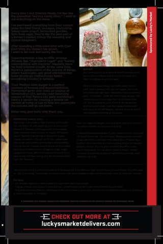 Every time I visit Orlando Meats, I’m feel like
the proverbial “kid in a candy store.” I want to
eat everything on the menu
I’ve purchased everything from their custom
grass-fed beef blend, sausages, charcuterie,
house-made yogurt, fermented goodies,
farm fresh eggs; they’re like the best part of
a farmer’s market (minus the sweating and
typical hangover).
After spending a little more time with Chef
Eliot Hillis, my respect has grown.
I want to be cool and quirky like him.
Experimentation is key to Hillis’ process.
Phrases like, “charcuterie cages” and “having
conversations with bacteria” regularly leave
his food scientist-mouth. At the same time,
there’s a juxtaposition of the science of things,
where food scales, and good old-fashioned
taste-as-you-go methodology keeps
everything (mostly) in balance.
Their Medium Rare Burger is a perfect
example of formula and experimentation.
Fermented garlic aioli relies on science of
fermentation (5% salinity) with balancing
nuance of final flavors (we taste everything!).
Here’s a version for creating a doable-ish
version at home or just to help you appreciate
the process and go eat theirs.
Either way, your belly with thank you.
A LOCAVORE IS A PERSON WHOSE DIET CONSISTS ONLY OR PRINCIPALLY OF LOCALLY-GROWN OR PRODUCED FOOD.
After 2ish weeks (or longer—do lots of garlic and have fun with it
over time—beware—it’s got some funk to it)
In blender/food processor, take 2 cups blended oil and 1 cup garlic
(no liquid) and purée. Pour into bowl. Rinse equipment and add
4 egg yolks (OM’s prefer farm fresh yolks!) and 1.5T good Dijon
mustard. Begin blending, and ever-so-slowly start to incorporate
oil/garlic mixture. Mix only until combined and allow to rest.
Flavors will mature. This can live 1+ month in fridge + airtight
container; and use this as base for sandwiches, potatoes, salad
dressings...use it all!
BURGER
Buy some good buns, provolone, fry off some good-ass
bacon (Orlando Meats does a custom XO sauce, but
that’s a challenge for another day!).
Portion out a good, dense, cold patty about 1/2-inch
thick. Season liberally with salt and pepper. Get a cast
iron skillet med-high heat. Place patty in pan to brown a
good 2.5 minutes. Swiftly flip with a metal spatula. Add
cheese and put a cover (aka “hat’) to let things finish
off. You’re looking for a bit of pink in the center with
browned outer edges. Grab that digital thermometer
and check for 119-128 degrees. Remove to rest at least a
minute before mounting up the goods.
SponsoredbyLucky’sMarket
Take your bun (toast it with some butter or in the burger fat, if you like) and heap on a generous amount of aioli. Drop that patty
on. Dig in and enjoy! (We enjoyed the home version with some pickled goodies and fancy potato chips for more aioli dipping)
Fun facts:
- The Orlando Meats team sells roughly 125 dozen farm fresh eggs a week.
- They go through 250 burgers a week and that number swelled to 200 a day during Orlando Burger Week.
- Chef Eliot has a new Podcast—@offcutspodcast—great flavor in poor taste; or check out his informative ramblings @saltforge
or @cat.house.labs on Instagram.
FERMENTED GARLIC AIOLI
Beginning—take a bulk jar/bag of peeled garlic cloves.
In a pint mason jar with plastic lid, pour in cloves until
almost full. Measure out enough water to completely
cover the cloves (prob 1.5 cups, or roughly 350 grams
water). Dissolve in kosher salt at 5% salinity (magic
Google calculation = 17g salt, or 1T). Pour salted water
over cloves until covered, and leaving a little breathing
room at the top. Loosely close lid and let sit and bubble
(look up lacto-fermentation) 10 days or longer. It gets
pungent and funky. And so the science continues. If you
want to skip this step—just go buy the Fermented Garlic
from OM. Proceed.
 