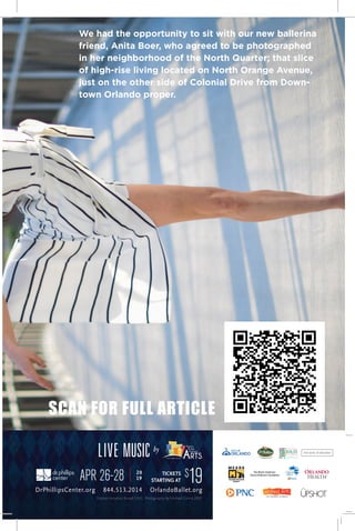 Dancer: Arcadian Broad (USA) Photography by Michael Cairns 2019
APR 26-28 20
19
$19TICKETS
STARTING AT
DrPhillipsCenter.org 844.513.2014 OrlandoBallet.org
Arts&
Cultural
Affairs
R
SCAN FOR FULL ARTICLE
We had the opportunity to sit with our new ballerina
friend, Anita Boer, who agreed to be photographed
in her neighborhood of the North Quarter; that slice
of high-rise living located on North Orange Avenue,
just on the other side of Colonial Drive from Down-
town Orlando proper.
 