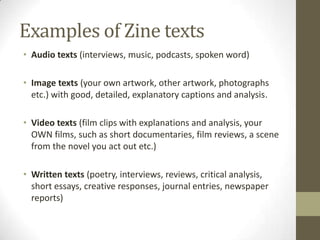 Examples of Zine texts
• Audio texts (interviews, music, podcasts, spoken word)

• Image texts (your own artwork, other artwork, photographs
  etc.) with good, detailed, explanatory captions and analysis.

• Video texts (film clips with explanations and analysis, your
  OWN films, such as short documentaries, film reviews, a scene
  from the novel you act out etc.)

• Written texts (poetry, interviews, reviews, critical analysis,
  short essays, creative responses, journal entries, newspaper
  reports)
 