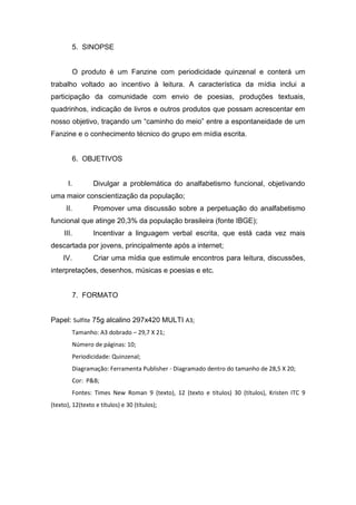 5. SINOPSE


        O produto é um Fanzine com periodicidade quinzenal e conterá um
trabalho voltado ao incentivo à leitura. A característica da mídia inclui a
participação da comunidade com envio de poesias, produções textuais,
quadrinhos, indicação de livros e outros produtos que possam acrescentar em
nosso objetivo, traçando um “caminho do meio” entre a espontaneidade de um
Fanzine e o conhecimento técnico do grupo em mídia escrita.


        6. OBJETIVOS


       I.        Divulgar a problemática do analfabetismo funcional, objetivando
uma maior conscientização da população;
      II.        Promover uma discussão sobre a perpetuação do analfabetismo
funcional que atinge 20,3% da população brasileira (fonte IBGE);
     III.        Incentivar a linguagem verbal escrita, que está cada vez mais
descartada por jovens, principalmente após a internet;
     IV.         Criar uma mídia que estimule encontros para leitura, discussões,
interpretações, desenhos, músicas e poesias e etc.


        7. FORMATO


Papel: Sulfite 75g alcalino 297x420 MULTI A3;
        Tamanho: A3 dobrado – 29,7 X 21;
        Número de páginas: 10;
        Periodicidade: Quinzenal;
        Diagramação: Ferramenta Publisher - Diagramado dentro do tamanho de 28,5 X 20;
        Cor: P&B;
        Fontes: Times New Roman 9 (texto), 12 (texto e títulos) 30 (títulos), Kristen ITC 9
(texto), 12(texto e títulos) e 30 (títulos);
 