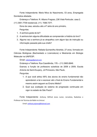 Fonte Independente: Maria Nilva do Nascimento, 53 anos, Empregada
Doméstica afastada.
       Endereço e Telefone: R. Albano Fragoso, 236 Viela Particular, casa 2.
(11) 3951.7709 residencial, (11) 7088.7377.
       Dona de casa, estudou até a 4º série do ano primário.
       Perguntas
   1. A senhora gosta de ler?
   2. A senhora tem alguma dificuldade ao compreender a história do livro?
   3. Alguma vez a senhora já se atrapalhou com algum tipo de instrução ou
       informação passada pela sua chefe?


       Fonte Independente: Rafaela Quintanilha Abrahão, 27 anos, formada em
Ciências Biológicas (Bacharelado e Licenciatura) e Mestranda em Biologia
Molecular na UNIFESP.
       Email: rabiologa@gmail.com
       Endereço e Telefone: Rua Cassilândia, 176 – (11) 3965.8848.
       Exerceu a função de professora substituta de 2008 a 2009, Escola
       Antoine de Saint-Exupery, Jd Primavera, São Paulo.
       Perguntas
           1. A que você atribui 85% dos alunos do ensino fundamental não
               aprenderem a ler e escrever até o final do Ensino Fundamental e
               mesmo assim seguem ao Ensino Médio?
           2. Qual sua avaliação do sistema de progressão continuada em
               vigor no estado de São Paulo?


       Fonte Independente: Anthony Wilfred Jones Junior, Jornalista, Radialista e
Professor de Técnicas de Rádio na Unicsul.
           Email: anthony.wjones@hotmail.com
 