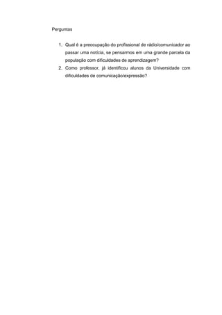 Perguntas


  1. Qual é a preocupação do profissional de rádio/comunicador ao
     passar uma notícia, se pensarmos em uma grande parcela da
     população com dificuldades de aprendizagem?
  2. Como professor, já identificou alunos da Universidade com
     dificuldades de comunicação/expressão?
 