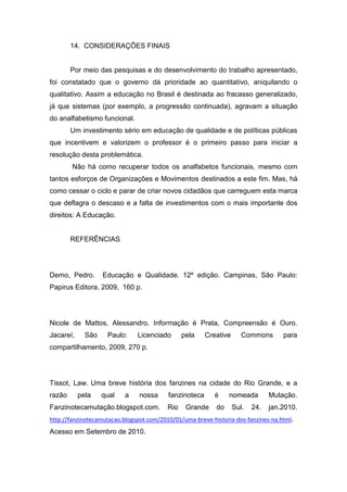 14. CONSIDERAÇÕES FINAIS


        Por meio das pesquisas e do desenvolvimento do trabalho apresentado,
foi constatado que o governo dá prioridade ao quantitativo, aniquilando o
qualitativo. Assim a educação no Brasil é destinada ao fracasso generalizado,
já que sistemas (por exemplo, a progressão continuada), agravam a situação
do analfabetismo funcional.
        Um investimento sério em educação de qualidade e de políticas públicas
que incentivem e valorizem o professor é o primeiro passo para iniciar a
resolução desta problemática.
        Não há como recuperar todos os analfabetos funcionais, mesmo com
tantos esforços de Organizações e Movimentos destinados a este fim. Mas, há
como cessar o ciclo e parar de criar novos cidadãos que carreguem esta marca
que deflagra o descaso e a falta de investimentos com o mais importante dos
direitos: A Educação.


        REFERÊNCIAS




Demo, Pedro.       Educação e Qualidade. 12º edição. Campinas, São Paulo:
Papirus Editora, 2009, 160 p.




Nicole de Mattos, Alessandro. Informação é Prata, Compreensão é Ouro.
Jacareí,     São    Paulo:     Licenciado       pela    Creative      Commons       para
compartilhamento, 2009, 270 p.




Tissot, Law. Uma breve história dos fanzines na cidade do Rio Grande, e a
razão      pela    qual   a     nossa     fanzinoteca      é    nomeada         Mutação.
Fanzinotecamutação.blogspot.com.          Rio    Grande    do      Sul.   24.   jan.2010.
http://fanzinotecamutacao.blogspot.com/2010/01/uma-breve-historia-dos-fanzines-na.html.
Acesso em Setembro de 2010.
 