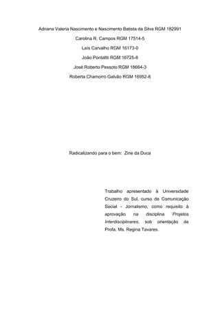 Adriana Valeria Nascimento e Nascimento Batista da Silva RGM 182991

                 Carolina R. Campos RGM 17514-5

                    Laís Carvalho RGM 16173-0

                    João Pontaltti RGM 16725-8

                José Roberto Pessoto RGM 18664-3

              Roberta Chamorro Galvão RGM 16952-8




              Radicalizando para o bem: Zine da Duca




                               Trabalho apresentado        à   Universidade
                               Cruzeiro do Sul, curso de Comunicação
                               Social - Jornalismo, como requisito à
                               aprovação      na     disciplina    Projetos
                               Interdisciplinares,   sob   orientação   da
                               Profa. Ms. Regina Tavares.
 