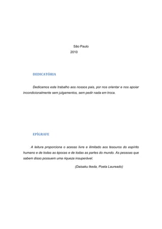 São Paulo
                               2010




      DEDICATÓRIA


      Dedicamos este trabalho aos nossos pais, por nos orientar e nos apoiar
incondicionalmente sem julgamentos, sem pedir nada em troca.




      EPÍGRAFE


     A leitura proporciona o acesso livre e ilimitado aos tesouros do espírito
humano e de todas as épocas e de todas as partes do mundo. As pessoas que
sabem disso possuem uma riqueza insuperável.

                                  (Daisaku Ikeda, Poeta Laureado)
 