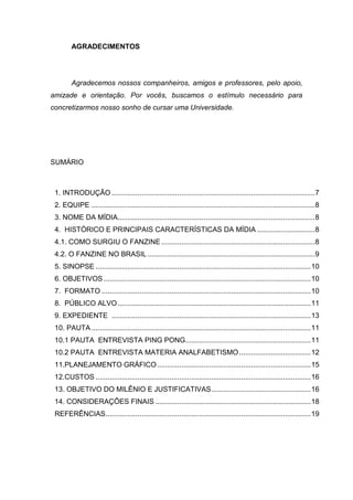 AGRADECIMENTOS




        Agradecemos nossos companheiros, amigos e professores, pelo apoio,
amizade e orientação. Por vocês, buscamos o estímulo necessário para
concretizarmos nosso sonho de cursar uma Universidade.




SUMÁRIO



 1. INTRODUÇÃO ...................................................................................................... 7
 2. EQUIPE ................................................................................................................ 8
 3. NOME DA MÍDIA................................................................................................... 8
 4. HISTÓRICO E PRINCIPAIS CARACTERÍSTICAS DA MÍDIA ............................. 8
 4.1. COMO SURGIU O FANZINE ............................................................................. 8
 4.2. O FANZINE NO BRASIL .................................................................................... 9
 5. SINOPSE ............................................................................................................ 10
 6. OBJETIVOS ........................................................................................................ 10
 7. FORMATO ......................................................................................................... 10
 8. PÚBLICO ALVO ................................................................................................. 11
 9. EXPEDIENTE .................................................................................................... 13
 10. PAUTA .............................................................................................................. 11
 10.1 PAUTA ENTREVISTA PING PONG............................................................... 11
 10.2 PAUTA ENTREVISTA MATERIA ANALFABETISMO .................................... 12
 11.PLANEJAMENTO GRÁFICO ............................................................................. 15
 12.CUSTOS ............................................................................................................ 16
 13. OBJETIVO DO MILÊNIO E JUSTIFICATIVAS .................................................. 16
 14. CONSIDERAÇÕES FINAIS .............................................................................. 18
 REFERÊNCIAS ....................................................................................................... 19
 