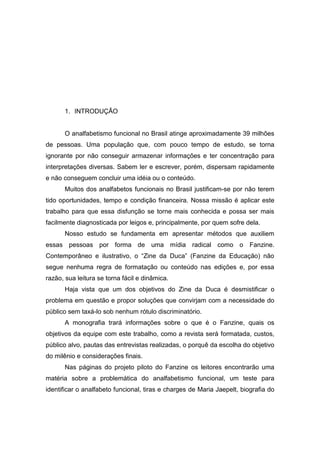 1. INTRODUÇÃO


      O analfabetismo funcional no Brasil atinge aproximadamente 39 milhões
de pessoas. Uma população que, com pouco tempo de estudo, se torna
ignorante por não conseguir armazenar informações e ter concentração para
interpretações diversas. Sabem ler e escrever, porém, dispersam rapidamente
e não conseguem concluir uma idéia ou o conteúdo.
      Muitos dos analfabetos funcionais no Brasil justificam-se por não terem
tido oportunidades, tempo e condição financeira. Nossa missão é aplicar este
trabalho para que essa disfunção se torne mais conhecida e possa ser mais
facilmente diagnosticada por leigos e, principalmente, por quem sofre dela.
      Nosso estudo se fundamenta em apresentar métodos que auxiliem
essas pessoas por forma de uma mídia radical como o                      Fanzine.
Contemporâneo e ilustrativo, o “Zine da Duca” (Fanzine da Educação) não
segue nenhuma regra de formatação ou conteúdo nas edições e, por essa
razão, sua leitura se torna fácil e dinâmica.
      Haja vista que um dos objetivos do Zine da Duca é desmistificar o
problema em questão e propor soluções que convirjam com a necessidade do
público sem taxá-lo sob nenhum rótulo discriminatório.
      A monografia trará informações sobre o que é o Fanzine, quais os
objetivos da equipe com este trabalho, como a revista será formatada, custos,
público alvo, pautas das entrevistas realizadas, o porquê da escolha do objetivo
do milênio e considerações finais.
      Nas páginas do projeto piloto do Fanzine os leitores encontrarão uma
matéria sobre a problemática do analfabetismo funcional, um teste para
identificar o analfabeto funcional, tiras e charges de Maria Jaepelt, biografia do
 