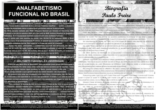ANALFABETISMO                                                                                                                            Biografia
          FUNCIONAL NO BRASIL                                                                                                                       Paulo Freire
          É denominada analfabeta funcional, a pessoa que não possui habilidade para interpretação de                    Paulo Reglus Neves Freire, mais conhecido como Paulo Freire, nasceu em 1921 no estado do
    textos, mesmo tendo a capacidade de ler e escrever. Podemos classificar          também, a pessoa na           Pernambuco, era educador e filosofo brasileiro, um dos mais importantes. Pertenceu a uma família

    situação de escolaridade inferior a quatros anos, que tenham mais de 15 anos de idade.                         de classe média, o que não o impediu de conhecer a pobreza e a fome na infância, durante a depressão
                                                                                                                   em 1929, por isso, sua preocupação com a educação dos mais pobres.
    Na última pesquisa realizada pelo PNAD ((Pesquisa Nacional por Amostra de Domicílios) 2009,
                                                                                                                         Pode ser definido como estudioso e ativista social. Tinha por objetivo ensinar a ler
    divulgada no dia oito de setembro deste ano e por meio do IBGE (Instituto Brasileiro de Geografia e
                                                                                                                   desenvolvendo uma visão crítica da sociedade a partir do uso de palavras, ações e termos ligados à
    Estatística), 20,3% da população brasileira é caracterizada como analfabeta funcional.
                                                                                                                   realidade do aluno. Fez uma síntese de algumas correntes filosóficas de sua época, como o
    Sendo o quinto país mais populoso do mundo, com 192.304.735 de habitantes (IBGE), o Brasil
                                                                                                                   existencialismo cristão, a fenomenologia, a dialética hegeliana e o materialismo histórico.
    carrega a marca de ter aproximadamente 39 milhões de pessoas que só compreendem frases curtas                        Na Universidade do Recife, em 1943, fez a Faculdade de Direito, mas preferiu se dedicar ao
    e operações aritméticas básicas. Sem contar os 14,1% que não sabem ler e escrever.                             estudo da filosofia da linguagem e lecionar em uma escola de segundo grau.
          Apesar dos dados preocupantes, o analfabetismo funcional vem diminuindo. Em 2004, o                            Em 1946, tornou-se diretor do Departamento de Educação e Cultura do Serviço Social em
    índice era de 24,4%. Na região Sudeste, mais estruturada e politizada, o índice de         analfabetos         Pernambuco. Em 1962, suas primeiras experiências de alfabetização popular, ou seja, a primeira
    funcionais está em torno de 15%. No nordeste, além da seca e da falta de trabalho, os nordestinos              aplicação do Método Paulo Freire.
    sofrem mais com a baixa qualidade do ensino, o que resulta uma taxa de 30,8%.                                        Em 1963, chefiou um programa de alfabetização e conseguiu, em 45 dias, alfabetizar 300
                                                                                                                   adultos. Em 1964, coordenou o Plano Nacional de Alfabetização do governo de João Goulart, até
                                                                                                                   que foi surpreendido pelo golpe militar.
                                                                                                                         Durante a ditadura seus métodos foram considerados subversivos e compactuantes com o
                  O ANALFABETO FUNCIONAL E A UNIVERSIDADE                                                          comunismo. Teve de se exilar e só pode voltar ao Brasil em 1979. Exilado no Chile, expôs seus méto-
         A dona de casa, Maria Nilva do Nascimento, parou de estudar jovem porque precisava ajudar a               dos de alfabetização no livro Pedagogia do Oprimido, onde escreveu sobre a alfabetização de

    mãe financeiramente. Por várias vezes, tentou voltar aos bancos escolares sem ter sucesso. Todas               adultos inseridos nas camadas menos favorecidas da sociedade.
                                                                                                                         No Chile foi consultor da UNESCO. Na Suíça, consultor do Escritório de Educação do
    as vezes que precisa resolver algum problema no Banco, precisa chamar o filho mais               velho.
                                                                                                                   Conselho Mundial de Igrejas, onde desenvolveu programas de alfabetização para a Tanzânia e Guiné
    “Nunca consigo entender o que a gerente fala do meu extrato bancário”, diz a aposentada.
                                                                                                                   Bissau. Nos Estados Unidos ministrou aulas na Universidade de Harvard.
         São pessoas como estas que conseguem enviar seus filhos a Universidade, mas não tem no-
                                                                                                                         Perguntas como: Quê? Por quê? Como? Para quê? Por quem? Para quem? Contra quê? Contra
    ção se eles terão a real capacidade de exercer o que aprenderam. A verdade é que, cada vez mais, as
                                                                                                                   quem? A favor de quem? A favor de quê? Faziam com que os alunos compreendessem a razão e
    Faculdades precisam se preocupar com o despreparo dos estudantes que chegam às salas de aula                   finalidade das coisas, e se alfabetizassem a partir de assimilações.
    com dificuldade de aprendizagem.                                                                                     Quando Freire retornou ao Brasil escreveu mais dois livros – Pedagogia da Esperança e À
          Para o professor de técnicas de rádio da Universidade Cruzeiro do Sul, tanto os alunos quanto            Sombra desta Mangueira – e lecionou na Unicamp e na PUC-SP.
    os professores, precisam trabalhar juntos e enfrentar esse problema de frente: ”Para       tentar solu-              Em 1989 foi secretário de Educação do Município de São Paulo. Nessa fase, criou o
    cionar ou amenizar o problema, entendo que basta vontade, por parte do professor, de ter paciência             MOVA – Movimento de Alfabetização – programa público de apoio a salas comunitárias de Educação
    para dar uma atenção maior para esses discentes. Tenha a certeza de que o          resultado final será        de Jovens e Adultos, até hoje adotado em algumas prefeituras.

    muito bom para o professor – notar uma melhora significativa no rendimento do aluno – e melhor                       Em 1991, foi fundado o Instituto Paulo Freire. No instituto está disponível arquivos do
                                                                                                                   educador. O local realiza numerosas atividades relacionadas às idéias de Freire e atua em projetos
    ainda para o próprio aluno – perceber resultados positivos no seu             aprendizado”, conclui o
                                                                                                                   da educação brasileira e mundial.
    docente.
                                                                                                                         Faleceu no dia 2 de maio de 1997, em São Paulo, vítima de infarto.


 Você sabia? - na Alemanha, a taxa de analfabetos funcionais é de 14%. Nos EUA, 21%. Na Inglaterra, 22% (para      Você sabia? - no Brasil a escola tradicional é construída no modelo da linha de montagem, tempo mecânico. Então
melhorar esta taxa, o governo britânico introduziu a "Hora da Leitura" no ensino fundamental ). Na Suécia, a ta-   se transforma em uma experiência de sofrimento, e as crianças não aprendem, o caminho da reforma da educação
             xa é de 7%. Estudantes da classe média brasileira lêem pior do que operários alemães.                                     não passa por novas tecnologias, nem novas ciências, passa pelo coração.
 