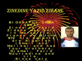 Zinedine Yazid Zidane   BIOGRAPHY OF A GREAT Zinedine Yazid Zidane was born in Marseille, France on 23 June 1972, his parents are Algerian (Smail and Malika) and has four brothers, Djamel, Farid Nourredine and Lila. Since very little felt love for the sport at age four and bicycling and six began practicing judo. A few years later went to the stadium in Marseille and fell in love with it regards as a wonderful player, Enzo Francescoli, who then played for Marseille and who still admired for his play at River Plate .  