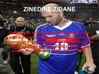 ZINEDINE ZIDANE Debutó con la Selección Francesa en 1994. Llegó a disputar 108 partidos internacionales y marcó en 31 ocasiones. Con ella participó en las Eurocopas de 1996, 2000 y 2004; y las Copas Mundiales de 1998, 2002 y 2006.  