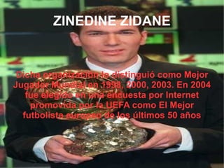 ZINEDINE ZIDANE Dicha organización lo distinguió como Mejor Jugador Mundial en 1998, 2000, 2003. En 2004 fue elegido en una encuesta por Internet promovida por la UEFA como El Mejor futbolista europeo de los últimos 50 años 