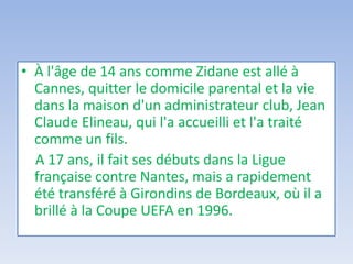 • À l'âge de 14 ans comme Zidane est allé à
Cannes, quitter le domicile parental et la vie
dans la maison d'un administrateur club, Jean
Claude Elineau, qui l'a accueilli et l'a traité
comme un fils.
A 17 ans, il fait ses débuts dans la Ligue
française contre Nantes, mais a rapidement
été transféré à Girondins de Bordeaux, où il a
brillé à la Coupe UEFA en 1996.
 