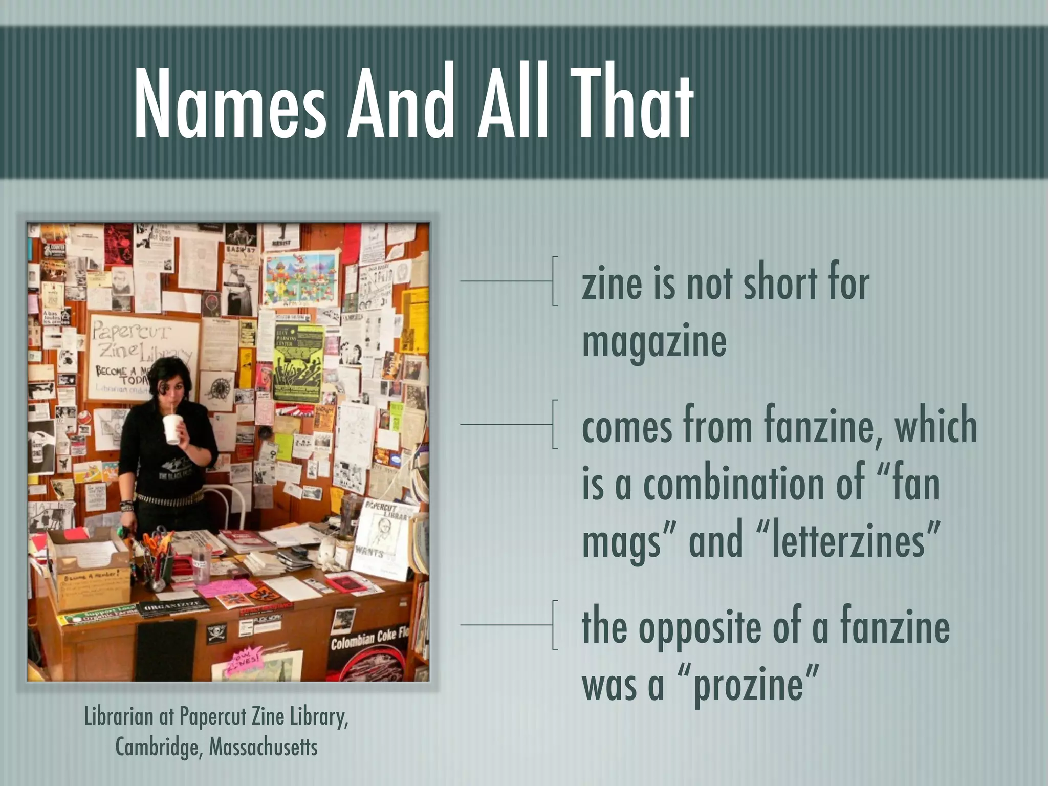 Names And All That
                                      zine is not short for
                                      magazine
                                      comes from fanzine, which
                                      is a combination of “fan
                                      mags” and “letterzines”
                                      the opposite of a fanzine
                                      was a “prozine”
Librarian at Papercut Zine Library,
    Cambridge, Massachusetts
 