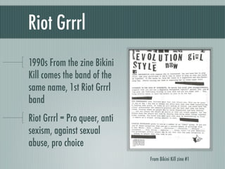 Riot Grrrl	
1990s From the zine Bikini
Kill comes the band of the
same name, 1st Riot Grrrl
band
Riot Grrrl = Pro queer, a...